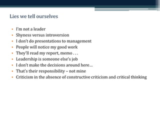 Lies we tell ourselves 
• I’m not a leader 
• Shyness versus introversion 
• I don’t do presentations to management 
• People will notice my good work 
• They’ll read my report, memo . . . 
• Leadership is someone else’s job 
• I don’t make the decisions around here… 
• That’s their responsibility – not mine 
• Criticism in the absence of constructive criticism and critical thinking 
 