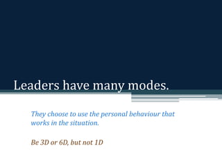 Leaders have many modes. 
They choose to use the personal behaviour that 
works in the situation. 
Be 3D or 6D, but not 1D 
 