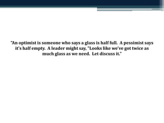 "An optimist is someone who says a glass is half full. A pessimist says 
it's half empty. A leader might say, "Looks like we've got twice as 
much glass as we need. Let discuss it." 
 