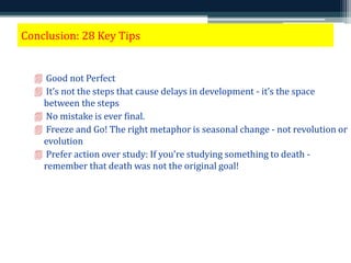 Conclusion: 28 Key Tips 
 Good not Perfect 
 It’s not the steps that cause delays in development - it’s the space 
between the steps 
 No mistake is ever final. 
 Freeze and Go! The right metaphor is seasonal change - not revolution or 
evolution 
 Prefer action over study: If you’re studying something to death - 
remember that death was not the original goal! 
 