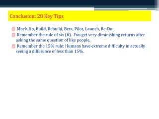 Conclusion: 28 Key Tips 
 Mock-Up, Build, Rebuild, Beta, Pilot, Launch, Re-Do 
 Remember the rule of six (6). You get very diminishing returns after 
asking the same question of like people. 
 Remember the 15% rule: Humans have extreme difficulty in actually 
seeing a difference of less than 15%. 
 