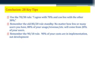 Conclusion: 28 Key Tips 
 Use the 70/30 rule: “I agree with 70% and can live with the other 
30%.” 
 Remember the old 80/20 rule standby: No matter how few or many 
users you have, 80% of your usage/revenue/etc. will come from 20% 
of your users. 
 Remember the 90/10 rule. 90% of your costs are in implementation, 
not development. 
 