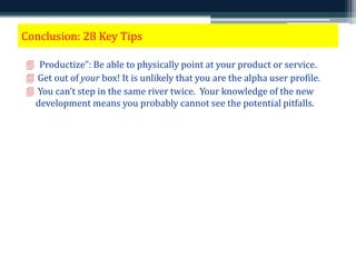 Conclusion: 28 Key Tips 
 “Productize”: Be able to physically point at your product or service. 
 Get out of your box! It is unlikely that you are the alpha user profile. 
 You can’t step in the same river twice. Your knowledge of the new 
development means you probably cannot see the potential pitfalls. 
 