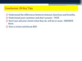 Conclusion: 28 Key Tips 
 Understand the differences between features, functions and benefits. 
 Understand your customer and don’t assume - TEST. 
 Don’t just ask your clients what they do, will do or want. OBSERVE 
them. 
 Have a vision and dream BIG! 
 