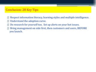 Conclusion: 28 Key Tips 
 Respect information literacy, learning styles and multiple intelligence. 
 Understand the adoption curve. 
 Do research for yourself too. Set up alerts on your hot issues. 
 Bring management on side first, then customers and users, BEFORE 
you launch. 
 