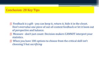 Conclusion: 28 Key Tips 
 Feedback is a gift - you can keep it, return it, hide it in the closet. 
Don’t overvalue one piece of out-of-context feedback or let it loom out 
of perspective and balance. 
 Measure - don’t just count: Decision-makers CANNOT interpret your 
statistics. 
 When you have 100 options to choose from the critical skill isn’t 
choosing 5 but sacrificing 95. 
 