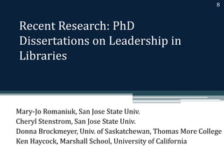 Recent Research: PhD 
Dissertations on Leadership in 
Libraries 
8 
Mary-Jo Romaniuk, San Jose State Univ. 
Cheryl Stenstrom, San Jose State Univ. 
Donna Brockmeyer, Univ. of Saskatchewan, Thomas More College 
Ken Haycock, Marshall School, University of California 
 
