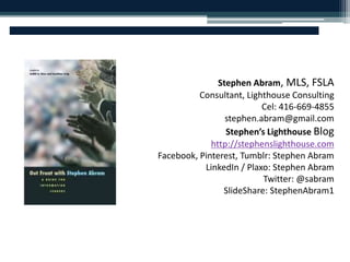 Stephen Abram, MLS, FSLA 
Consultant, Lighthouse Consulting 
Cel: 416-669-4855 
stephen.abram@gmail.com 
Stephen’s Lighthouse Blog 
http://stephenslighthouse.com 
Facebook, Pinterest, Tumblr: Stephen Abram 
LinkedIn / Plaxo: Stephen Abram 
Twitter: @sabram 
SlideShare: StephenAbram1 
