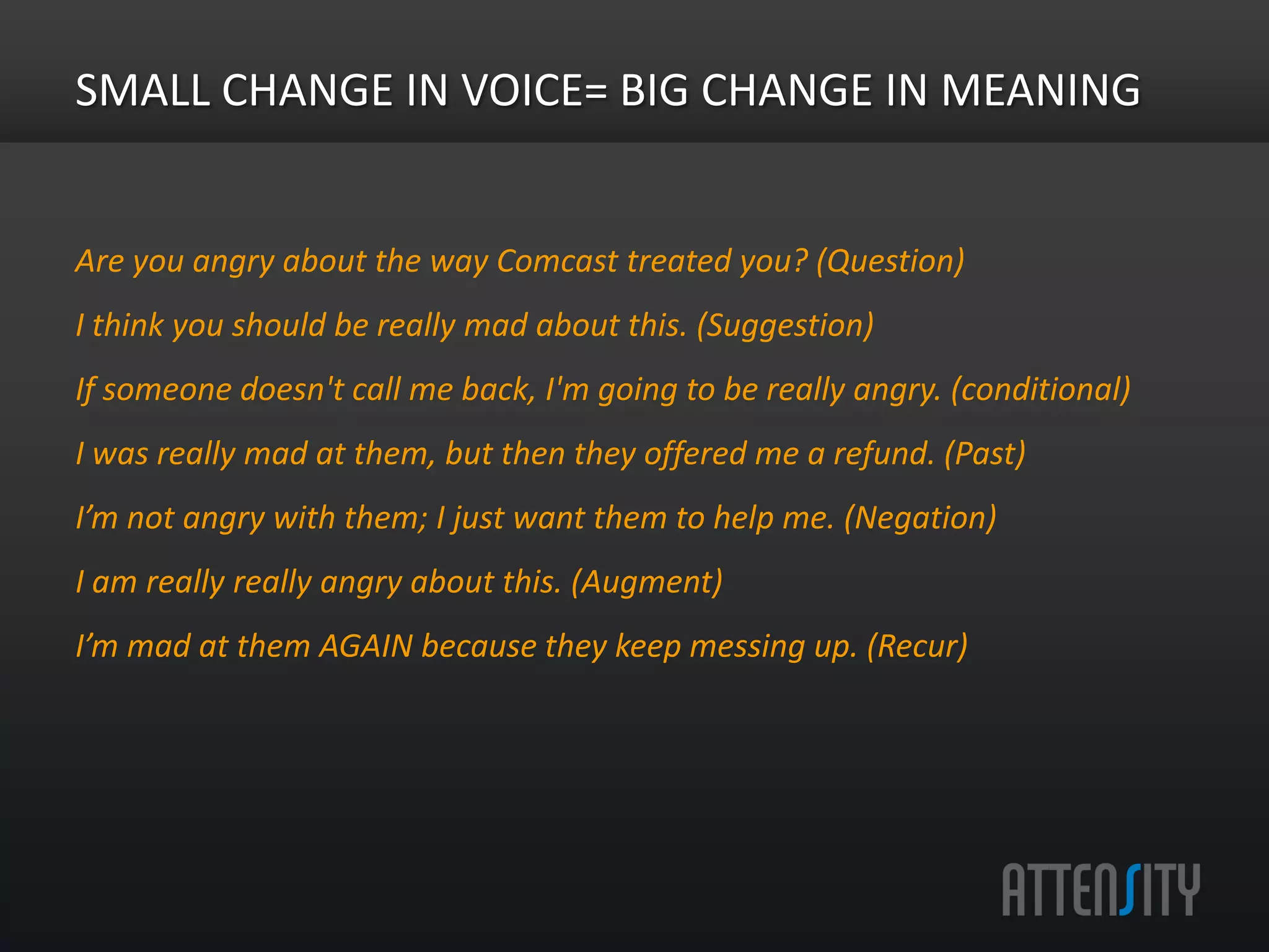 Small	
  change	
  in	
  voice	
  =	
  Big	
  change	
  in	
  meaning	
  

Are	
  you	
  angry	
  about	
  the	
  way	
  Comcast	
  treated	
  you?	
  (Ques>on)	
  
I	
  think	
  you	
  should	
  be	
  really	
  mad	
  about	
  this.	
  (Sugges>on)	
  
If	
  someone	
  doesn't	
  call	
  me	
  back,	
  I'm	
  going	
  to	
  be	
  really	
  angry.	
  (Condi>onal)	
  
I	
  was	
  really	
  mad	
  at	
  them,	
  but	
  then	
  they	
  oﬀered	
  me	
  a	
  refund.	
  (Past)	
  
I’m	
  not	
  angry	
  with	
  them;	
  I	
  just	
  want	
  them	
  to	
  help	
  me.	
  (Nega>on)	
  
I	
  am	
  really	
  really	
  angry	
  about	
  this.	
  (Augment)	
  
I’m	
  mad	
  at	
  them	
  AGAIN	
  because	
  they	
  keep	
  messing	
  up.	
  (Recur)	
  
 