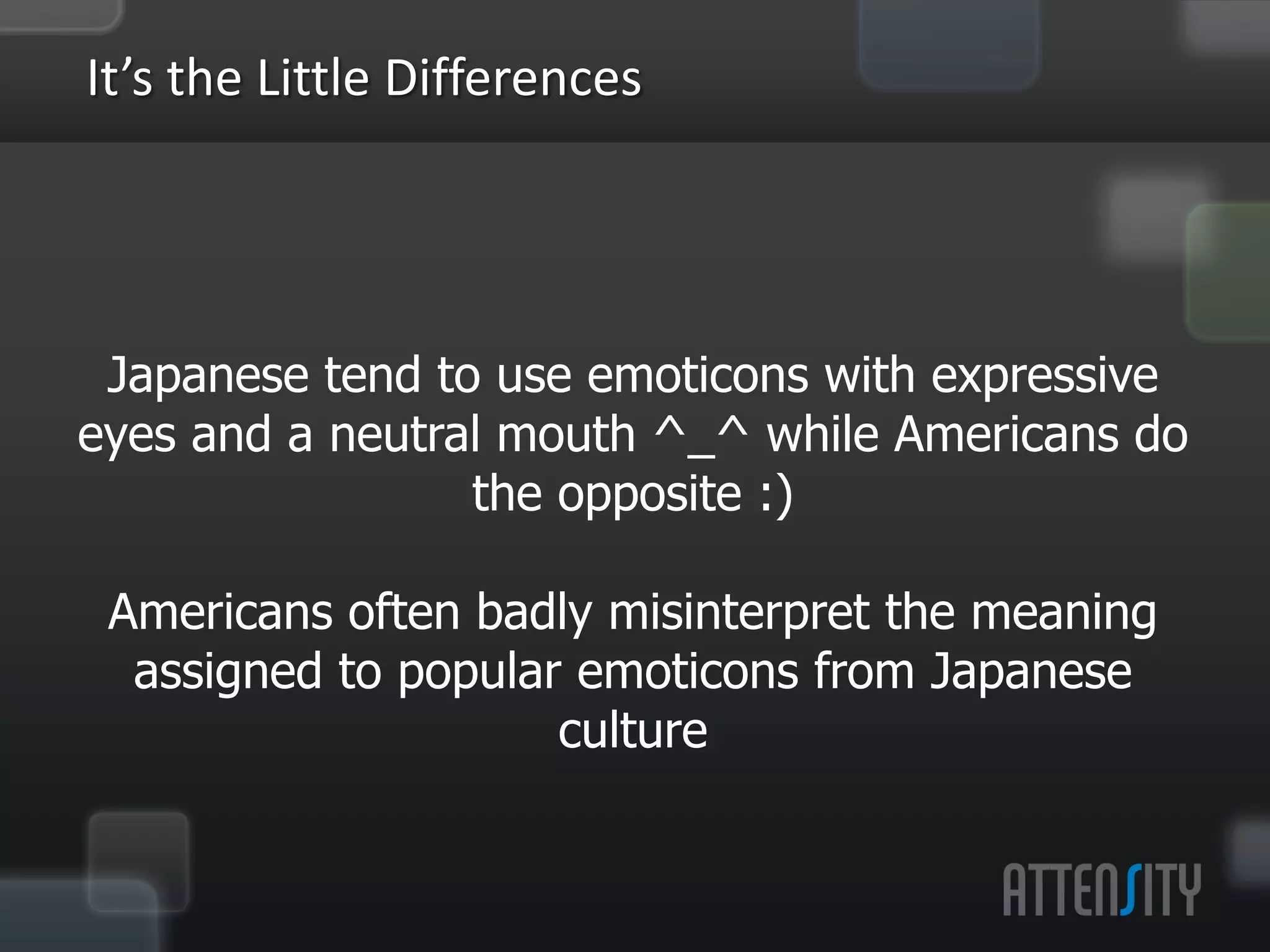 It’s	
  the	
  LiVle	
  Diﬀerences	
  


         Japanese	
  tend	
  to	
  use	
  emo:cons	
  with	
  
     expressive	
  eyes	
  and	
  a	
  neutral	
  mouth	
  ^_^	
  while	
  
              Americans	
  do	
  the	
  opposite	
  :)	
  
                                        	
  
        Americans	
  oen	
  badly	
  misinterpret	
  the	
  
      meaning	
  assigned	
  to	
  popular	
  emo:cons	
  from	
  
                      Japanese	
  culture	
  
                                        	
  
 