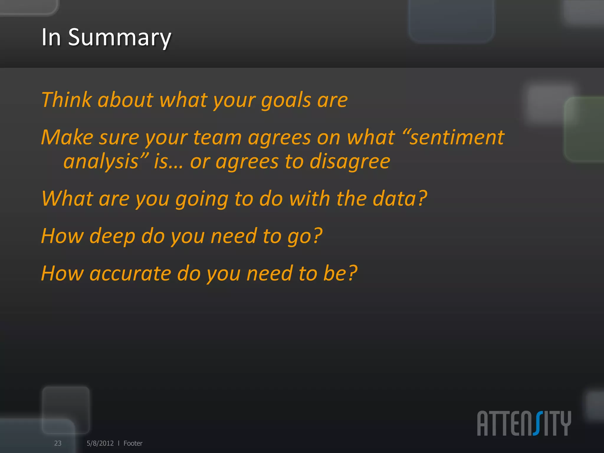 In	
  Summary	
  

§  Think	
  about	
  what	
  your	
  goals	
  are	
  
§  Make	
  sure	
  your	
  team	
  agrees	
  on	
  what	
  “sen:ment	
  analysis”	
  is…	
  
   or	
  agrees	
  to	
  disagree	
  
§  What	
  are	
  you	
  going	
  to	
  do	
  with	
  the	
  data?	
  
§  How	
  deep	
  do	
  you	
  need	
  to	
  go?	
  
§  How	
  accurate	
  do	
  you	
  need	
  to	
  be?	
  




  24     5/9/12 l Footer
 