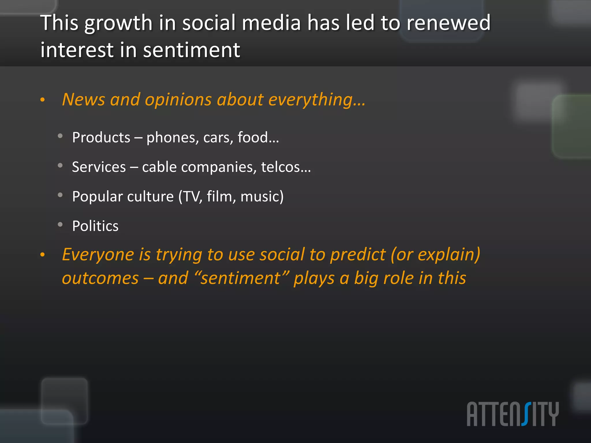 This	
  growth	
  in	
  social	
  media	
  has	
  led	
  to	
  renewed	
  
interest	
  in	
  sen:ment	
  
§  News	
  and	
  opinions	
  about	
  everything…	
  
   §  Products	
  –	
  phones,	
  cars,	
  food…	
  
   §  Services	
  –	
  cable	
  companies,	
  telcos…	
  
   §  Popular	
  culture	
  (TV,	
  ﬁlm,	
  music)	
  
   §  Poli:cs	
  
§  Everyone	
  is	
  trying	
  to	
  use	
  social	
  to	
  predict	
  (or	
  explain)	
  
   outcomes	
  –	
  and	
  “sen:ment”	
  plays	
  a	
  big	
  role	
  in	
  this	
  
 