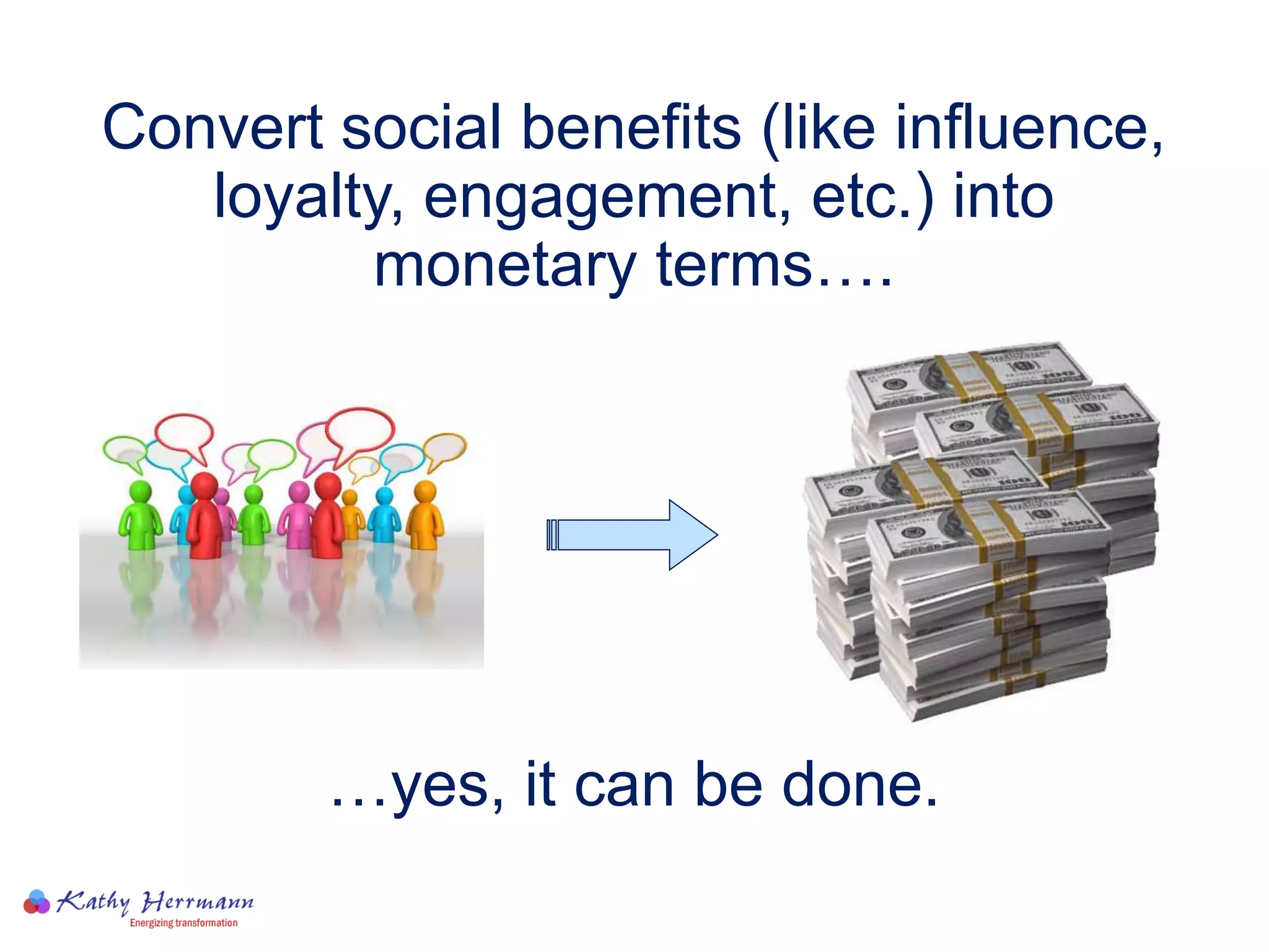 Convert social benefits (like influence,
loyalty, engagement, etc.) into
monetary terms….
…yes, it can be done.
 