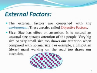 External Factors:
 The   external factors are concerned with the
  environment. These are also called Objective Factors.
 Size: Size has effect on attention. It is natural an
  unusual size attracts attention of the people. Very big
  size or very small size too draws our attention when
  compared with normal size. For example, a Lilliputian
  (dwarf man) walking on the road too draws our
  attention.



                                                        11
 