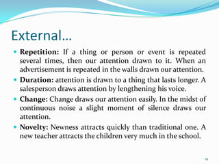 External…
 Repetition: If a thing or person or event is repeated
  several times, then our attention drawn to it. When an
  advertisement is repeated in the walls drawn our attention.
 Duration: attention is drawn to a thing that lasts longer. A
  salesperson draws attention by lengthening his voice.
 Change: Change draws our attention easily. In the midst of
  continuous noise a slight moment of silence draws our
  attention.
 Novelty: Newness attracts quickly than traditional one. A
  new teacher attracts the children very much in the school.

                                                             19
 