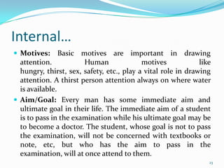 Internal…
 Motives:      Basic motives are important in drawing
  attention.           Human               motives            like
  hungry, thirst, sex, safety, etc., play a vital role in drawing
  attention. A thirst person attention always on where water
  is available.
 Aim/Goal: Every man has some immediate aim and
  ultimate goal in their life. The immediate aim of a student
  is to pass in the examination while his ultimate goal may be
  to become a doctor. The student, whose goal is not to pass
  the examination, will not be concerned with textbooks or
  note, etc, but who has the aim to pass in the
  examination, will at once attend to them.
                                                                 23
 