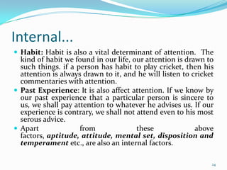 Internal...
 Habit: Habit is also a vital determinant of attention. The
  kind of habit we found in our life, our attention is drawn to
  such things. if a person has habit to play cricket, then his
  attention is always drawn to it, and he will listen to cricket
  commentaries with attention.
 Past Experience: It is also affect attention. If we know by
  our past experience that a particular person is sincere to
  us, we shall pay attention to whatever he advises us. If our
  experience is contrary, we shall not attend even to his most
  serous advice.
 Apart              from              these              above
  factors, aptitude, attitude, mental set, disposition and
  temperament etc., are also an internal factors.

                                                               24
 