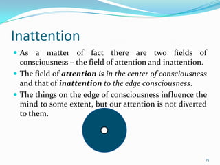 Inattention
 As a matter of fact there are two fields of
  consciousness – the field of attention and inattention.
 The field of attention is in the center of consciousness
  and that of inattention to the edge consciousness.
 The things on the edge of consciousness influence the
  mind to some extent, but our attention is not diverted
  to them.




                                                         25
 