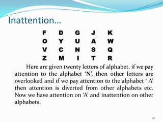 Inattention…
            F      D     G      J      K
            O      Y     U      A      W
            V      C     N      S      Q
            Z      M     I      T      R
      Here are given twenty letters of alphabet. if we pay
 attention to the alphabet ‘N’, then other letters are
 overlooked and if we pay attention to the alphabet ‘ A’
 then attention is diverted from other alphabets etc.
 Now we have attention on ‘A’ and inattention on other
 alphabets.

                                                         26
 