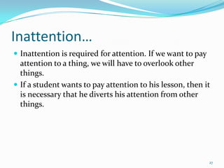Inattention…
 Inattention is required for attention. If we want to pay
  attention to a thing, we will have to overlook other
  things.
 If a student wants to pay attention to his lesson, then it
  is necessary that he diverts his attention from other
  things.




                                                             27
 
