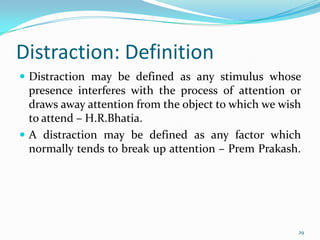Distraction: Definition
 Distraction may be defined as any stimulus whose
  presence interferes with the process of attention or
  draws away attention from the object to which we wish
  to attend – H.R.Bhatia.
 A distraction may be defined as any factor which
  normally tends to break up attention – Prem Prakash.




                                                      29
 