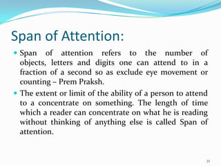 Span of Attention:
 Span    of attention refers to the number of
  objects, letters and digits one can attend to in a
  fraction of a second so as exclude eye movement or
  counting – Prem Praksh.
 The extent or limit of the ability of a person to attend
  to a concentrate on something. The length of time
  which a reader can concentrate on what he is reading
  without thinking of anything else is called Span of
  attention.


                                                         32
 