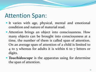 Attention Span:
 It varies with age, physical, mental and emotional
  condition and nature of material read.
 Attention brings an object into consciousness. How
  many objects can be brought into consciousness at a
  time, the number of them is called span of attention.
  On an average span of attention of a child is limited to
  4 to 5 whereas for adults it is within 6 to 7 letters or
  digits.
 Touchidoscope is the apparatus using for determine
  the span of attention.

                                                         33
 