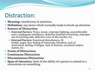 Distraction:
 Meaning: interference in attention.
 Definition: any factor which normally tends to break up attention
 Sources of Distraction
    External Factors: Noise, music, improper lighting, uncomfortable
     seats, inadequate ventilation, defective method of teaching, improper
     use of teaching aids, defective voice of the teacher, etc.
    Internal Factors: Emotional disturbances, ill-
     health, anger, fear, feeling of insecurity, boredom, lack of
     motivation, feeling of fatigue, lack of interest, unrelated subject
     matter, etc.
 Forms of Distraction
 Continuous Distraction
 Discontinuous Distraction
 Span of Attention: limit of the ability of a person to attend to a
  concentrate on something.
                                                                        36
 