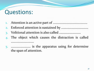 Questions:
1.   Attention is an active part of ……………………………………
2.   Enforced attention is sustained by ……………………………
3.   Volitional attention is also called ……..……………….
4.   The object which causes the distraction is called
     ……………………….
5.   …………………… is the apparatus using for determine
     the span of attention.




                                                     38
 