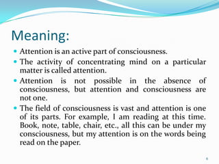 Meaning:
 Attention is an active part of consciousness.
 The activity of concentrating mind on a particular
  matter is called attention.
 Attention is not possible in the absence of
  consciousness, but attention and consciousness are
  not one.
 The field of consciousness is vast and attention is one
  of its parts. For example, I am reading at this time.
  Book, note, table, chair, etc., all this can be under my
  consciousness, but my attention is on the words being
  read on the paper.
                                                             6
 