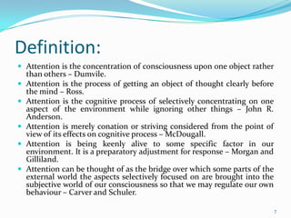 Definition:
 Attention is the concentration of consciousness upon one object rather
    than others – Dumvile.
   Attention is the process of getting an object of thought clearly before
    the mind – Ross.
   Attention is the cognitive process of selectively concentrating on one
    aspect of the environment while ignoring other things – John R.
    Anderson.
   Attention is merely conation or striving considered from the point of
    view of its effects on cognitive process – McDougall.
   Attention is being keenly alive to some specific factor in our
    environment. It is a preparatory adjustment for response – Morgan and
    Gilliland.
   Attention can be thought of as the bridge over which some parts of the
    external world the aspects selectively focused on are brought into the
    subjective world of our consciousness so that we may regulate our own
    behaviour – Carver and Schuler.

                                                                              7
 