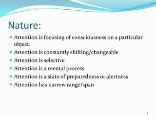 Nature:
 Attention is focusing of consciousness on a particular
    object.
   Attention is constantly shifting/changeable
   Attention is selective
   Attention is a mental process
   Attention is a state of preparedness or alertness
   Attention has narrow range/span



                                                           8
 