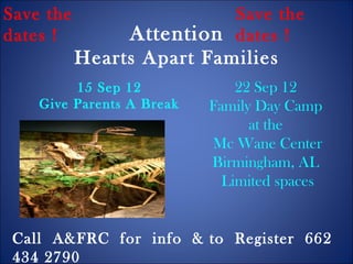 Save the                   Save the
dates !          Attention dates !
           Hearts Apart Families
         15 Sep 12             22 Sep 12
    Give Parents A Break   Family Day Camp
                                 at the
                           Mc Wane Center
                           Birmingham, AL
                             Limited spaces


 Call A&FRC for info & to Register 662
 434 2790
 