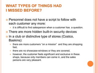 WHAT TYPES OF THINGS HAD
I MISSED BEFORE?

   Personnel does not have a script to follow with
    each customer any more:
       it is difficult to find salesperson when a customer has a question.
 There are more hidden built-in security devices
 In a club or distinctive type of stores (Costco,
  Baskins):
     there are more customers “on a mission” and they are shopping
      fast,
     there are no showcase-windows or they are covered,
     however, the customer feels significant and exclusive in these
      shops, because only members can come in, and the sales
      persons are very pleasant.
 