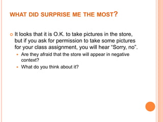 WHAT DID SURPRISE ME THE MOST?


   It looks that it is O.K. to take pictures in the store,
    but if you ask for permission to take some pictures
    for your class assignment, you will hear “Sorry, no”.
     Are they afraid that the store will appear in negative
      context?
     What do you think about it?
 