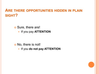 ARE THERE OPPORTUNITIES HIDDEN IN PLAIN
SIGHT?


       Sure, there are!
           If you pay ATTENTION



       No, there is not!
           If you do not pay ATTENTION
 