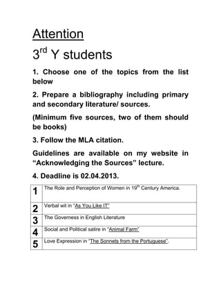 Attention
3rd
Y students
1. Choose one of the topics from the list
below
2. Prepare a bibliography including primary
and secondary literature/ sources.
(Minimum five sources, two of them should
be books)
3. Follow the MLA citation.
Guidelines are available on my website in
“Acknowledging the Sources” lecture.
4. Deadline is 02.04.2013.
1 The Role and Perception of Women in 19th
Century America.
2 Verbal wit in “As You Like IT”
3 The Governess in English Literature
4 Social and Political satire in “Animal Farm”
5 Love Expression in “The Sonnets from the Portuguese”.
 