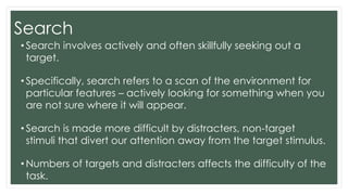 Search
• Search involves actively and often skillfully seeking out a
target.
• Specifically, search refers to a scan of the environment for
particular features – actively looking for something when you
are not sure where it will appear.
• Search is made more difficult by distracters, non-target
stimuli that divert our attention away from the target stimulus.
• Numbers of targets and distracters affects the difficulty of the
task.
 