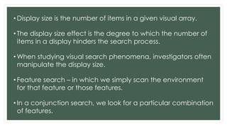 • Display size is the number of items in a given visual array.
• The display size effect is the degree to which the number of
items in a display hinders the search process.
• When studying visual search phenomena, investigators often
manipulate the display size.
• Feature search – in which we simply scan the environment
for that feature or those features.
• In a conjunction search, we look for a particular combination
of features.
 