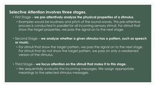 Selective Attention involves three stages.
• First Stage – we pre-attentively analyze the physical properties of a stimulus.
• Examples would be loudness and pitch of the sound waves. This pre-attentive
process is conducted in parallel for all incoming sensory stimuli. For stimuli that
show the target properties, we pass the signal on to the next stage.
• Second Stage – we analyze whether a given stimulus has a pattern, such as speech
or music.
• For stimuli that show the target pattern, we pass the signal on to the next stage.
For stimuli that do not show the target pattern, we pass on only a weakened
version of the stimulus.
• Third Stage – we focus attention on the stimuli that make it to this stage.
• We sequentially evaluate the incoming messages. We assign appropriate
meanings to the selected stimulus messages.
 