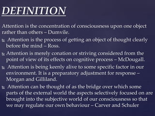 Attention is the concentration of consciousness upon one object
rather than others – Dumvile.
 Attention is the process o...