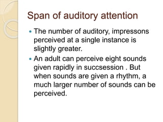 Span of auditory attention
 The number of auditory, impressons
perceived at a single instance is
slightly greater.
 An adult can perceive eight sounds
given rapidly in succsession . But
when sounds are given a rhythm, a
much larger number of sounds can be
perceived.
 