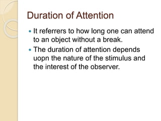 Duration of Attention
 It referrers to how long one can attend
to an object without a break.
 The duration of attention depends
uopn the nature of the stimulus and
the interest of the observer.
 