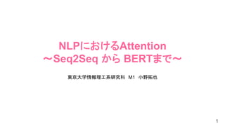 NLPにおけるAttention
～Seq2Seq から BERTまで～
東京大学情報理工系研究科 M1 小野拓也
1
 