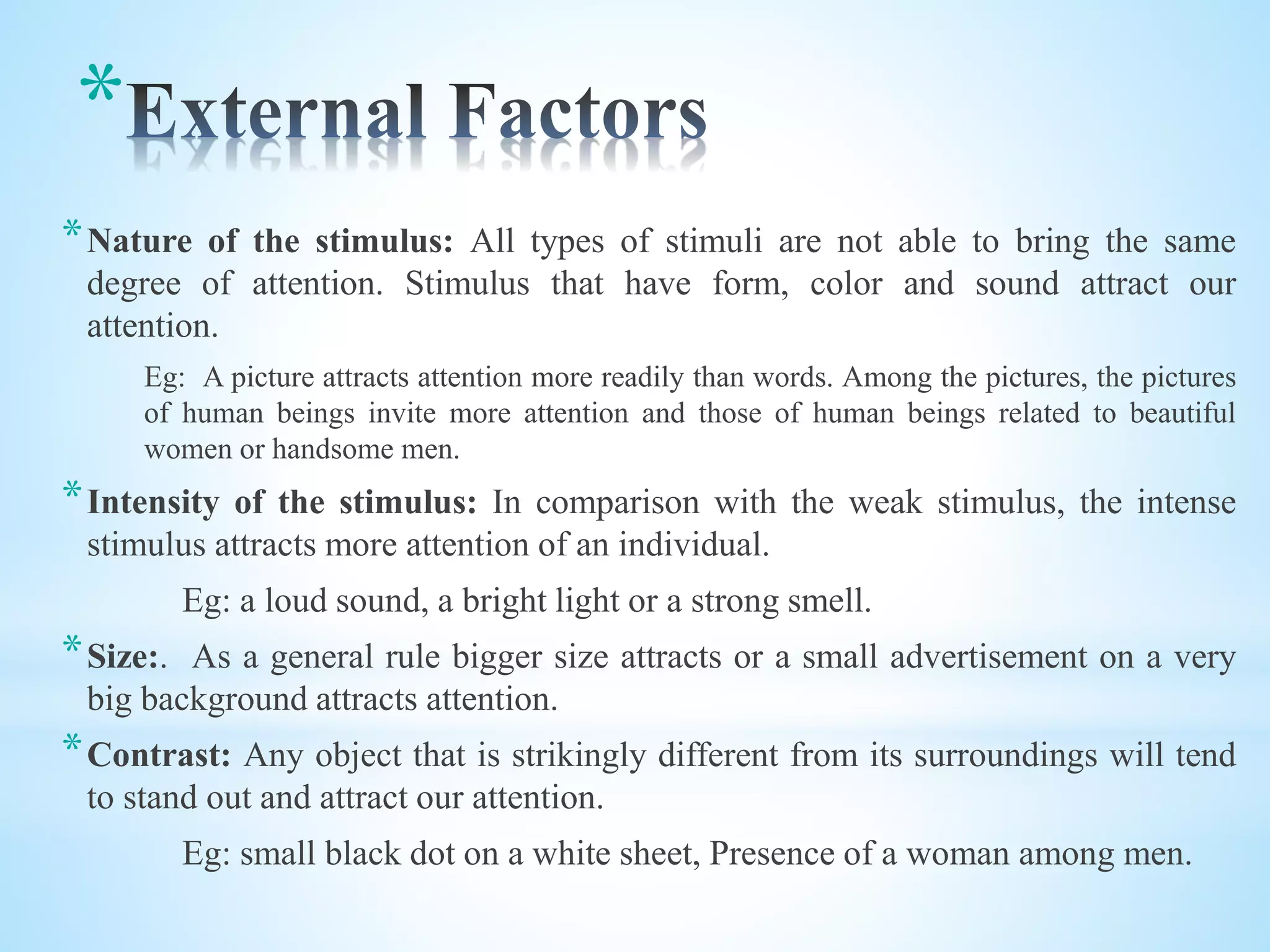 *
*Nature of the stimulus: All types of stimuli are not able to bring the same
degree of attention. Stimulus that have form, color and sound attract our
attention.
Eg: A picture attracts attention more readily than words. Among the pictures, the pictures
of human beings invite more attention and those of human beings related to beautiful
women or handsome men.
*Intensity of the stimulus: In comparison with the weak stimulus, the intense
stimulus attracts more attention of an individual.
Eg: a loud sound, a bright light or a strong smell.
*Size:. As a general rule bigger size attracts or a small advertisement on a very
big background attracts attention.
*Contrast: Any object that is strikingly different from its surroundings will tend
to stand out and attract our attention.
Eg: small black dot on a white sheet, Presence of a woman among men.
 