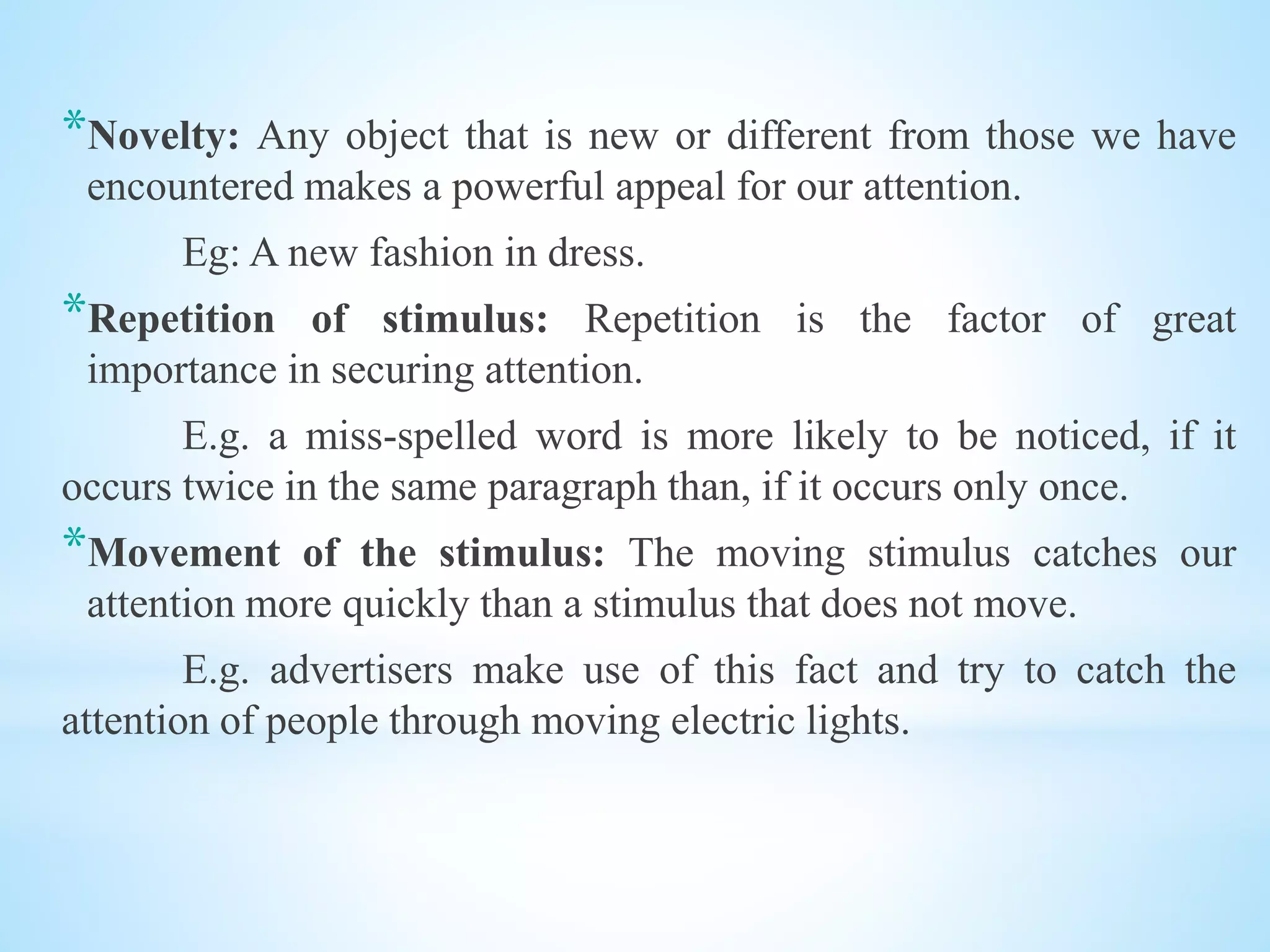 *Novelty: Any object that is new or different from those we have
encountered makes a powerful appeal for our attention.
Eg: A new fashion in dress.
*Repetition of stimulus: Repetition is the factor of great
importance in securing attention.
E.g. a miss-spelled word is more likely to be noticed, if it
occurs twice in the same paragraph than, if it occurs only once.
*Movement of the stimulus: The moving stimulus catches our
attention more quickly than a stimulus that does not move.
E.g. advertisers make use of this fact and try to catch the
attention of people through moving electric lights.
 