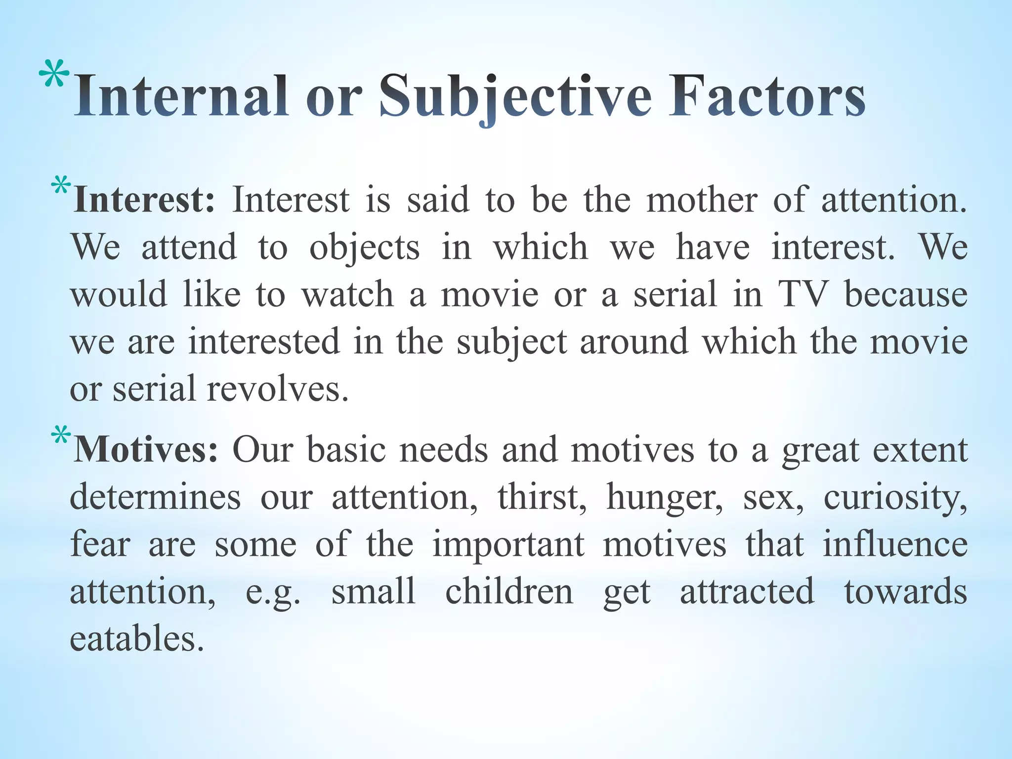 *
*Interest: Interest is said to be the mother of attention.
We attend to objects in which we have interest. We
would like to watch a movie or a serial in TV because
we are interested in the subject around which the movie
or serial revolves.
*Motives: Our basic needs and motives to a great extent
determines our attention, thirst, hunger, sex, curiosity,
fear are some of the important motives that influence
attention, e.g. small children get attracted towards
eatables.
 