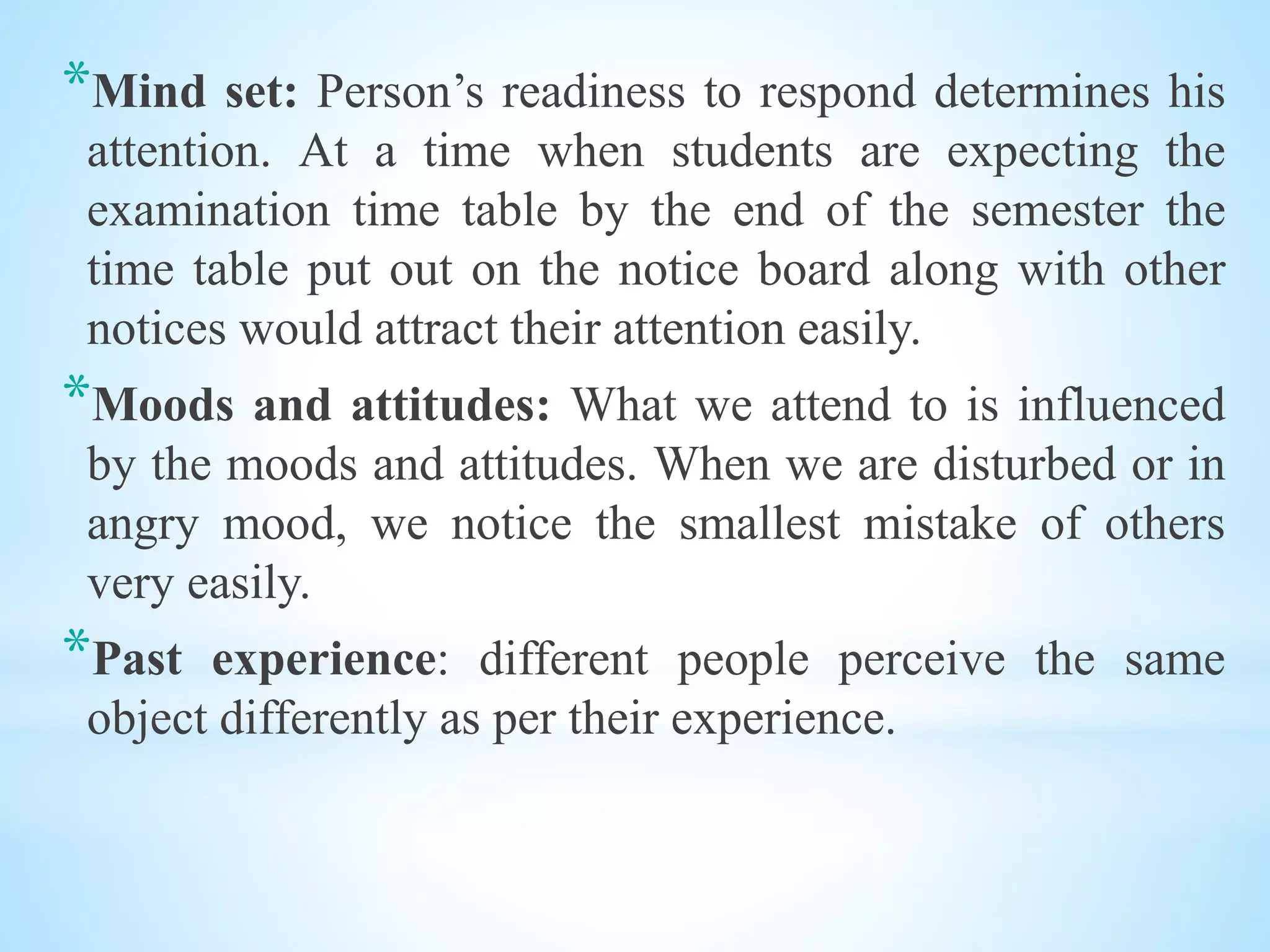 *Mind set: Person’s readiness to respond determines his
attention. At a time when students are expecting the
examination time table by the end of the semester the
time table put out on the notice board along with other
notices would attract their attention easily.
*Moods and attitudes: What we attend to is influenced
by the moods and attitudes. When we are disturbed or in
angry mood, we notice the smallest mistake of others
very easily.
*Past experience: different people perceive the same
object differently as per their experience.
 