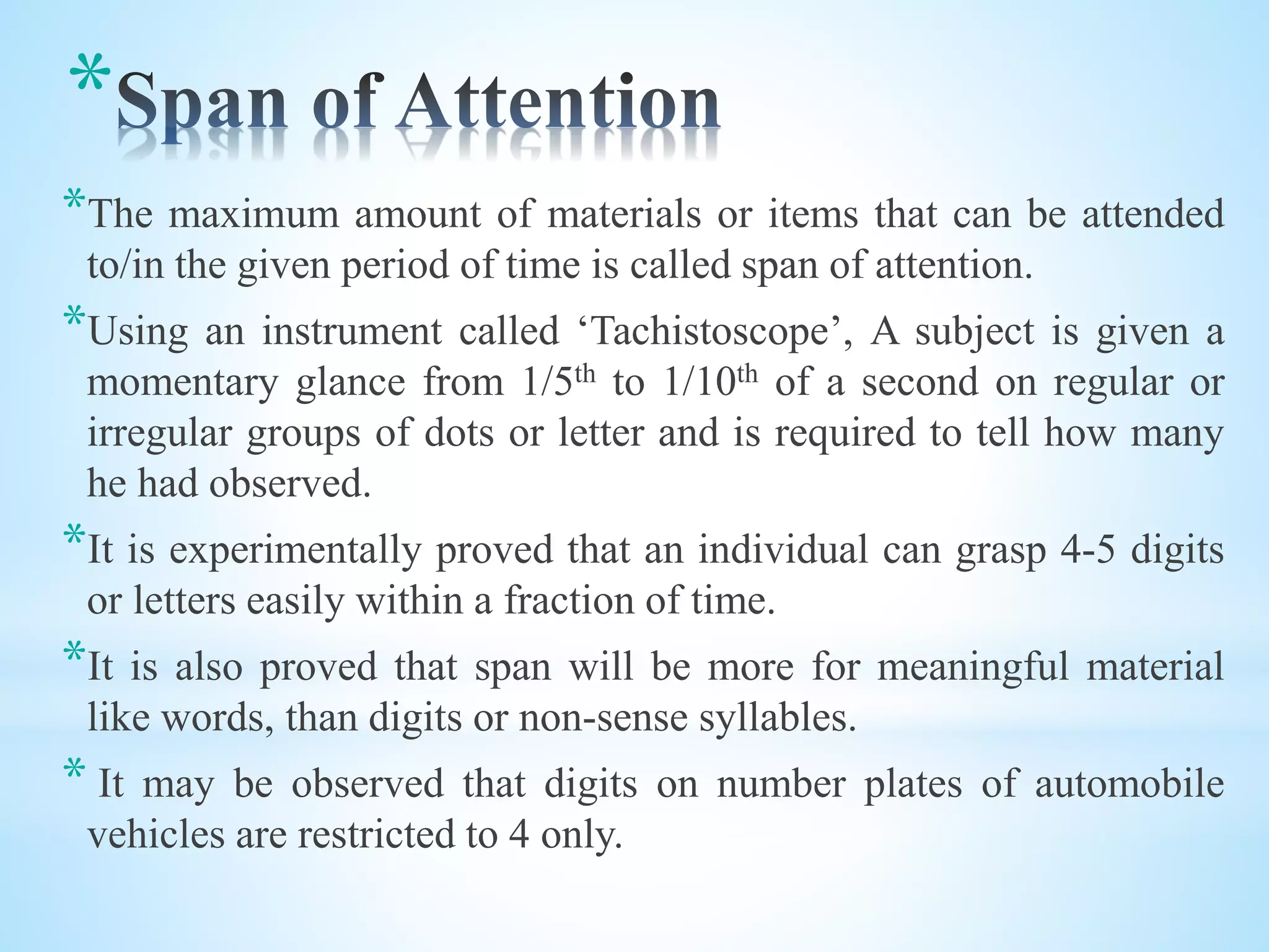 *
*The maximum amount of materials or items that can be attended
to/in the given period of time is called span of attention.
*Using an instrument called ‘Tachistoscope’, A subject is given a
momentary glance from 1/5th to 1/10th of a second on regular or
irregular groups of dots or letter and is required to tell how many
he had observed.
*It is experimentally proved that an individual can grasp 4-5 digits
or letters easily within a fraction of time.
*It is also proved that span will be more for meaningful material
like words, than digits or non-sense syllables.
* It may be observed that digits on number plates of automobile
vehicles are restricted to 4 only.
 