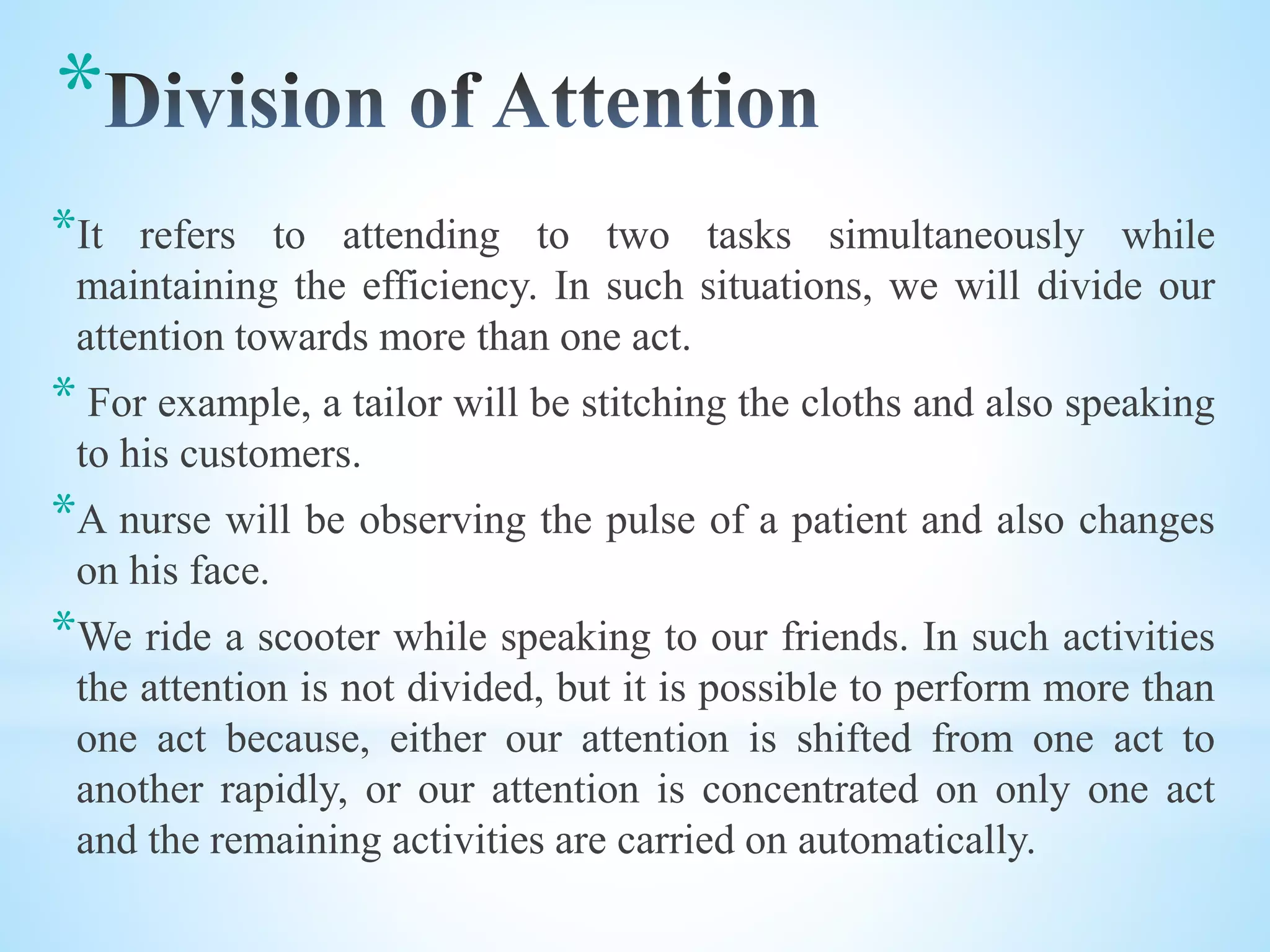 *
*It refers to attending to two tasks simultaneously while
maintaining the efficiency. In such situations, we will divide our
attention towards more than one act.
* For example, a tailor will be stitching the cloths and also speaking
to his customers.
*A nurse will be observing the pulse of a patient and also changes
on his face.
*We ride a scooter while speaking to our friends. In such activities
the attention is not divided, but it is possible to perform more than
one act because, either our attention is shifted from one act to
another rapidly, or our attention is concentrated on only one act
and the remaining activities are carried on automatically.
 